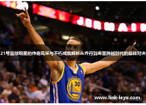 21号篮球明星的传奇风采与不朽成就解析从乔丹到库里跨越时代的巅峰对决