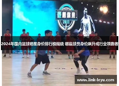 2024年国内篮球明星身价排行榜揭晓 哪些球员身价飙升成行业领跑者