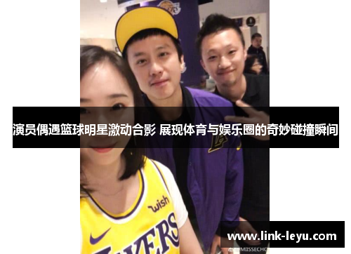 演员偶遇篮球明星激动合影 展现体育与娱乐圈的奇妙碰撞瞬间