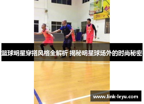 篮球明星穿搭风格全解析 揭秘明星球场外的时尚秘密