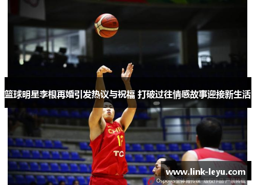 篮球明星李根再婚引发热议与祝福 打破过往情感故事迎接新生活