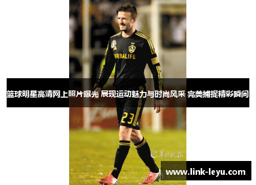 篮球明星高清网上照片曝光 展现运动魅力与时尚风采 完美捕捉精彩瞬间