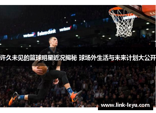 许久未见的篮球明星近况揭秘 球场外生活与未来计划大公开