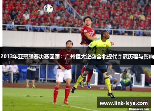 2013年亚冠联赛决赛回顾：广州恒大逆袭全北现代夺冠历程与影响