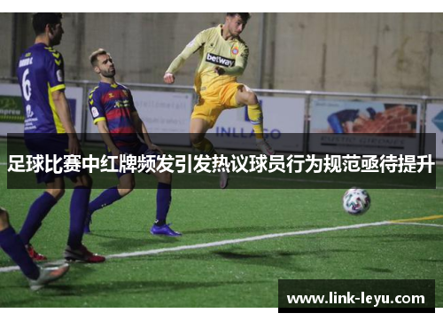 足球比赛中红牌频发引发热议球员行为规范亟待提升